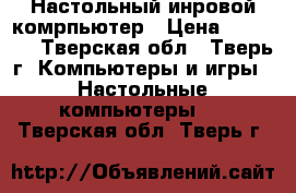 Настольный инровой комрпьютер › Цена ­ 24 500 - Тверская обл., Тверь г. Компьютеры и игры » Настольные компьютеры   . Тверская обл.,Тверь г.